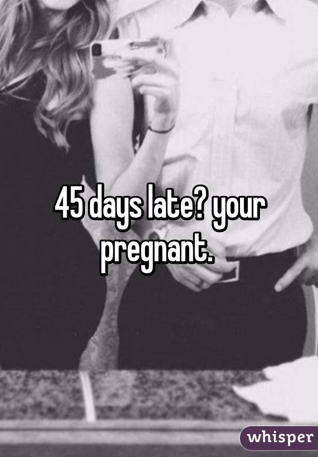 45 days late? your pregnant. 