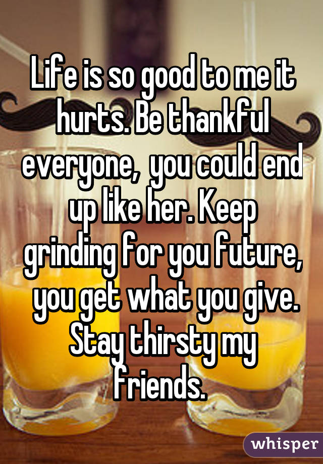 Life is so good to me it hurts. Be thankful everyone,  you could end up like her. Keep grinding for you future,  you get what you give. Stay thirsty my friends. 