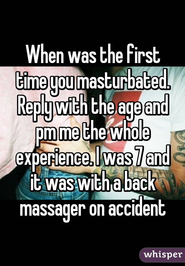 When was the first time you masturbated. Reply with the age and pm me the whole experience. I was 7 and it was with a back massager on accident