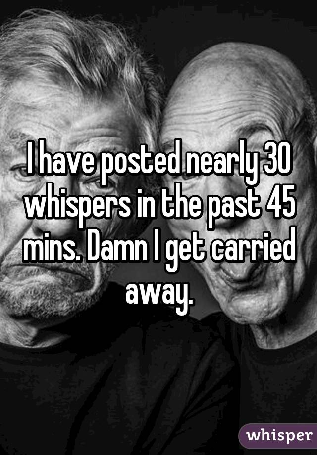 I have posted nearly 30 whispers in the past 45 mins. Damn I get carried away.