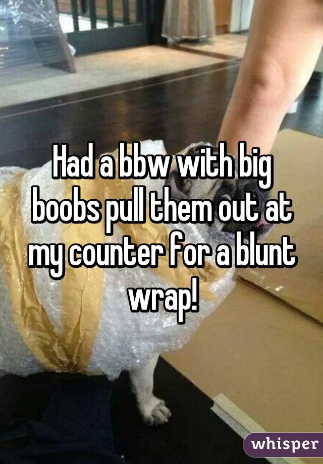 Had a bbw with big boobs pull them out at my counter for a blunt wrap!