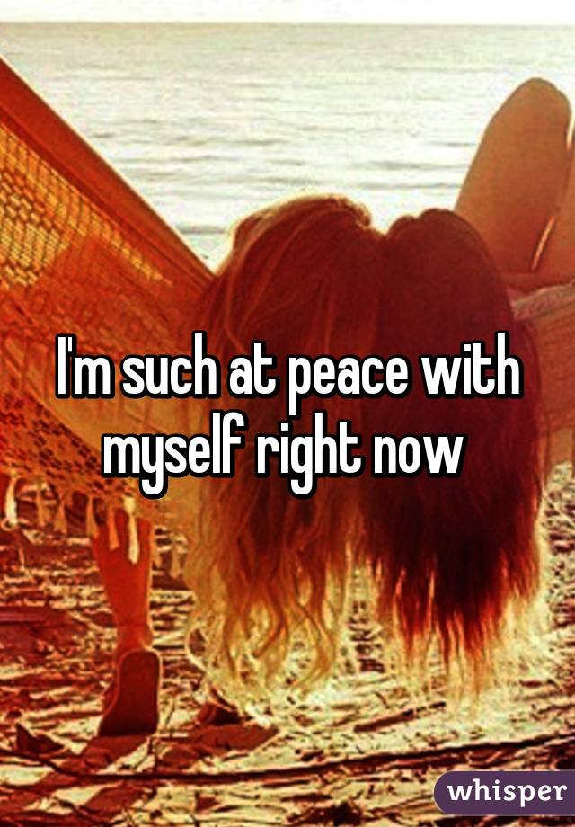 I'm such at peace with myself right now 