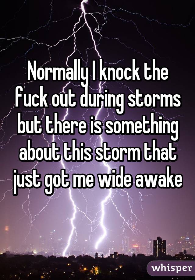 Normally I knock the fuck out during storms but there is something about this storm that just got me wide awake 