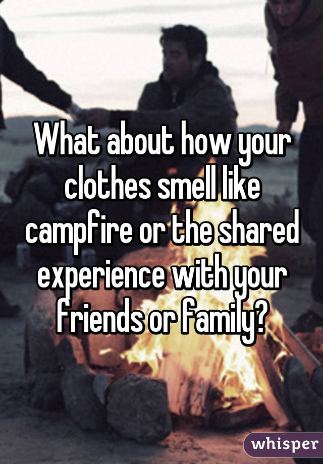 What about how your clothes smell like campfire or the shared experience with your friends or family?