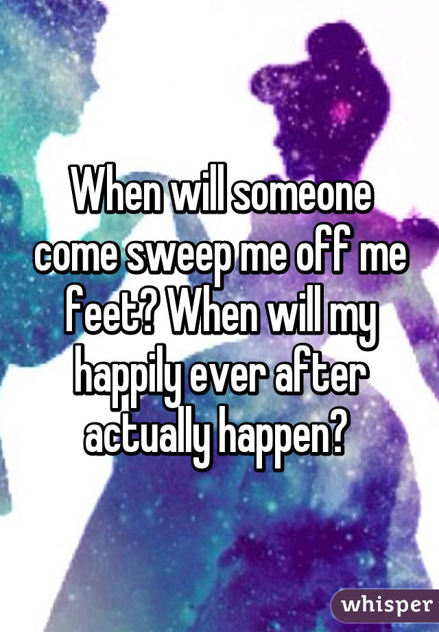 When will someone come sweep me off me feet? When will my happily ever after actually happen? 