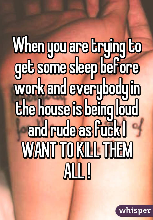 When you are trying to get some sleep before work and everybody in the house is being loud and rude as fuck I WANT TO KILL THEM ALL !