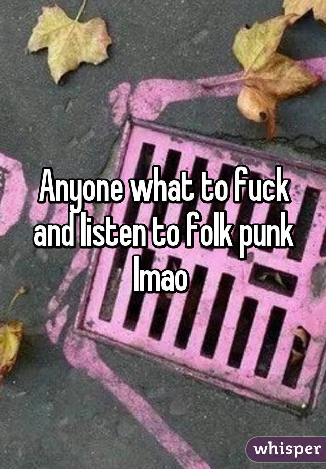 Anyone what to fuck and listen to folk punk lmao 