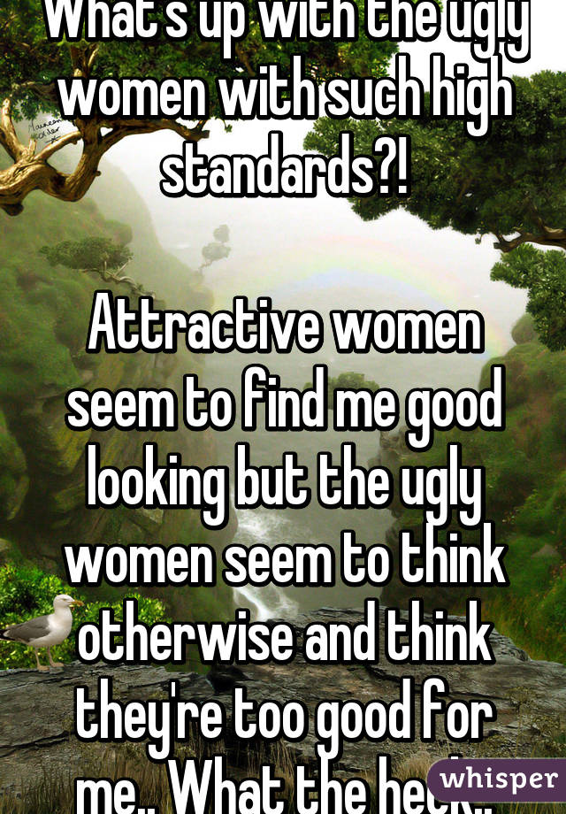 What's up with the ugly women with such high standards?!

Attractive women seem to find me good looking but the ugly women seem to think otherwise and think they're too good for me.. What the heck..