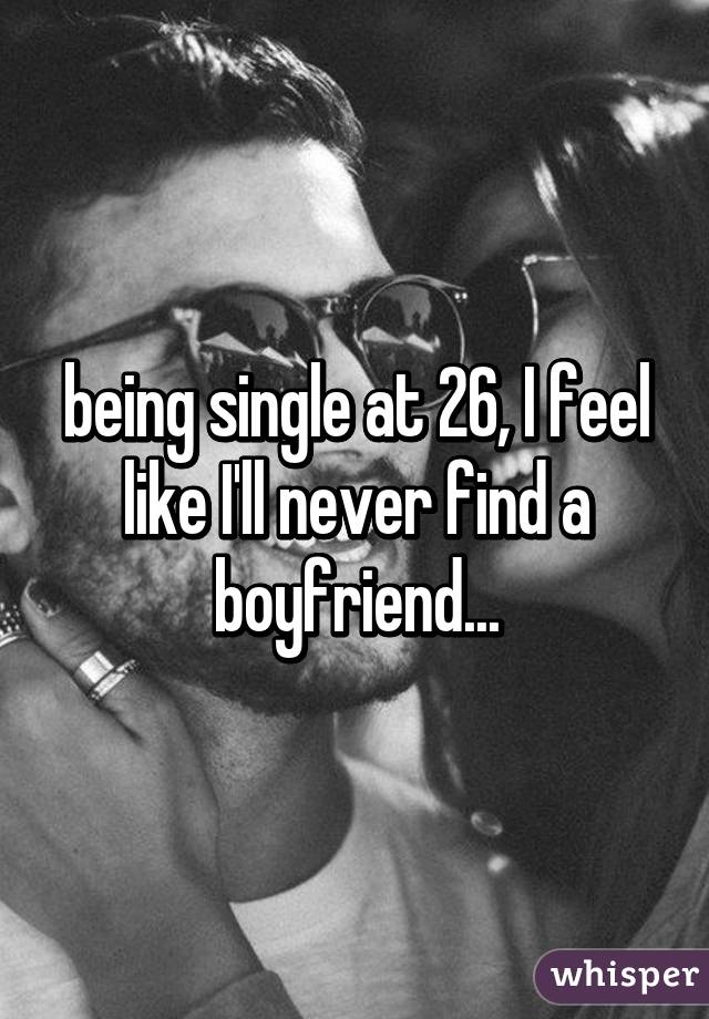 being single at 26, I feel like I'll never find a boyfriend...