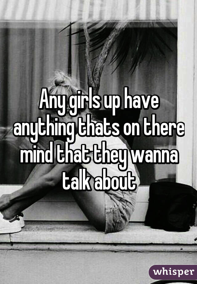 Any girls up have anything thats on there mind that they wanna talk about