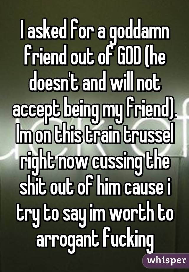 I asked for a goddamn friend out of GOD (he doesn't and will not accept being my friend). Im on this train trussel right now cussing the shit out of him cause i try to say im worth to arrogant fucking