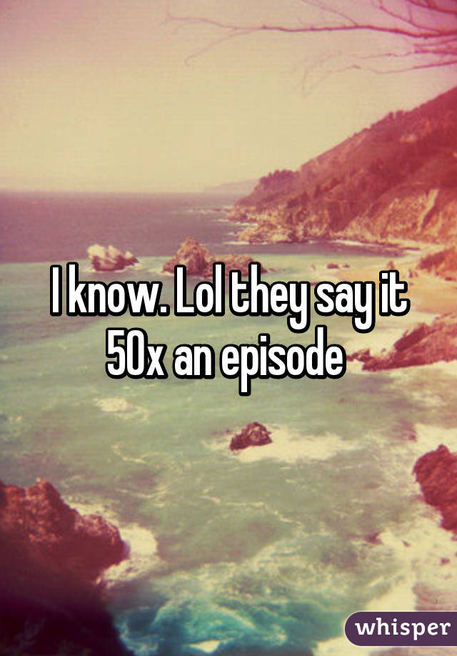 I know. Lol they say it 50x an episode 