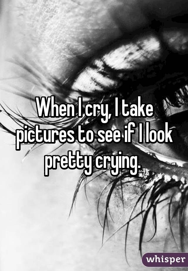 When I cry, I take pictures to see if I look pretty crying. 