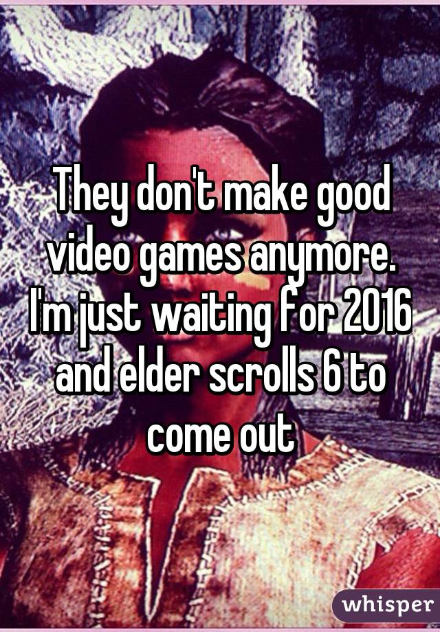 They don't make good video games anymore. I'm just waiting for 2016 and elder scrolls 6 to come out