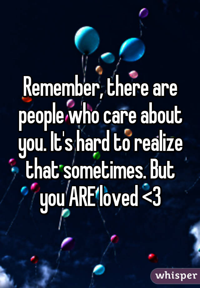 Remember, there are people who care about you. It's hard to realize that sometimes. But you ARE loved <3