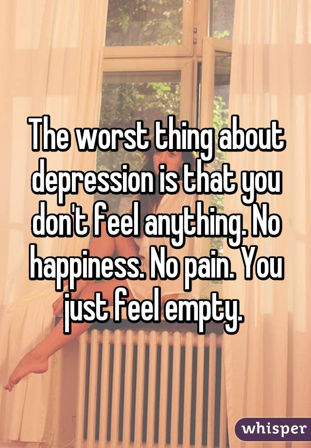 The worst thing about depression is that you don't feel anything. No happiness. No pain. You just feel empty. 