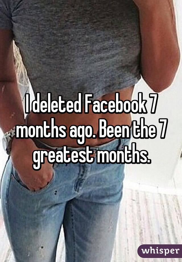 I deleted Facebook 7 months ago. Been the 7 greatest months.