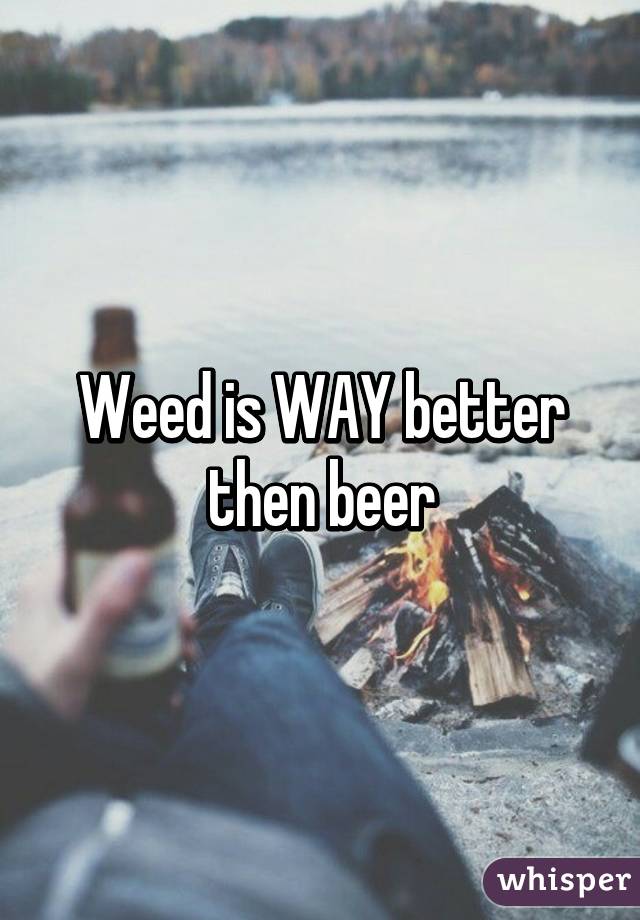 Weed is WAY better then beer