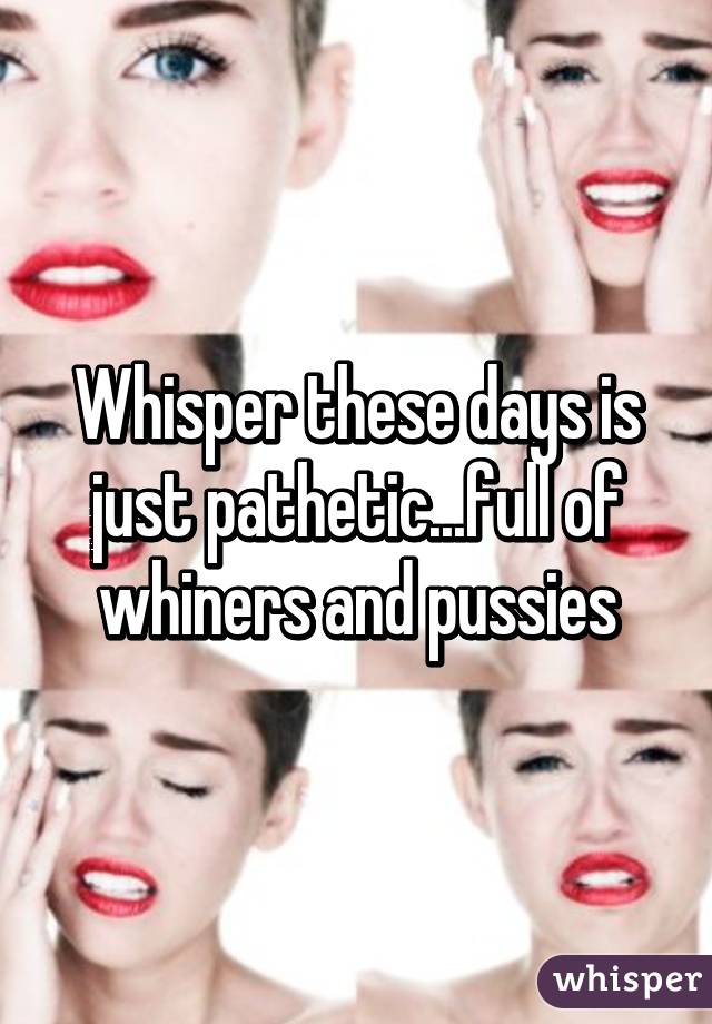 Whisper these days is just pathetic...full of whiners and pussies