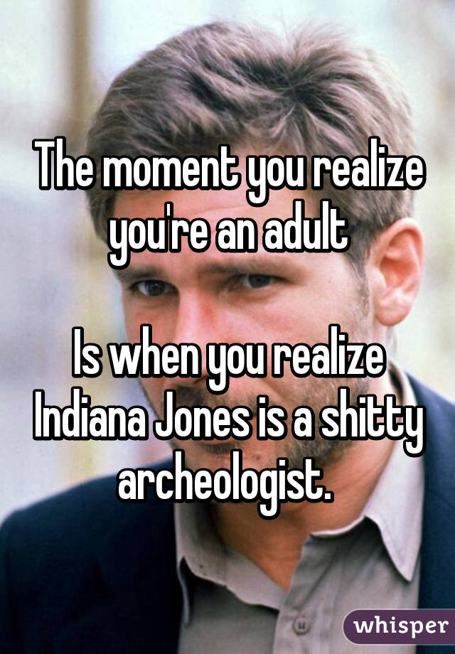 The moment you realize you're an adult

Is when you realize Indiana Jones is a shitty archeologist. 