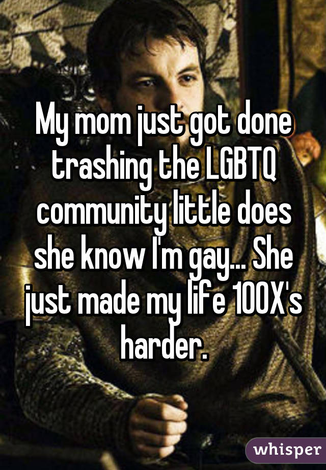 My mom just got done trashing the LGBTQ community little does she know I'm gay... She just made my life 100X's harder.