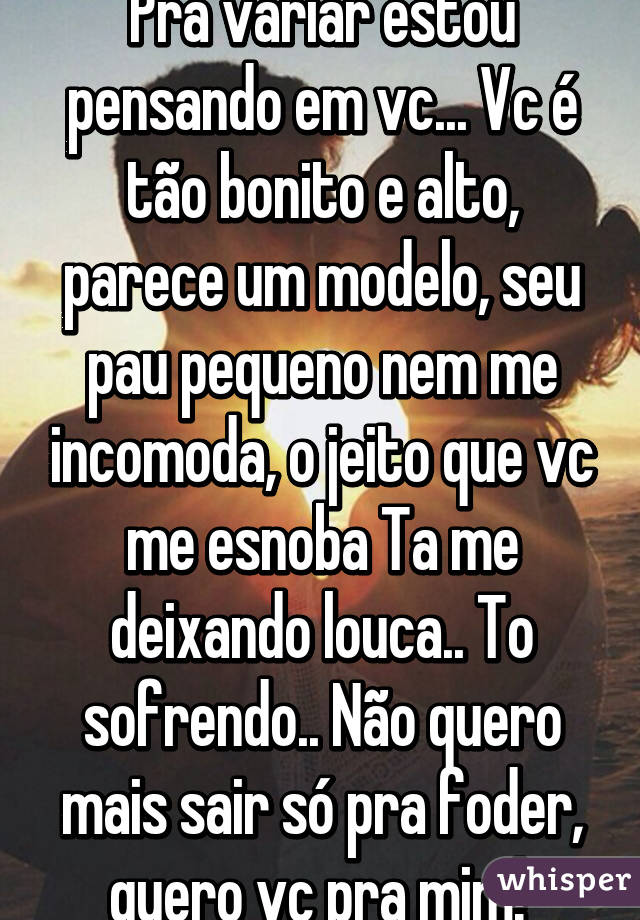 Pra variar estou pensando em vc... Vc é tão bonito e alto, parece um modelo, seu pau pequeno nem me incomoda, o jeito que vc me esnoba Ta me deixando louca.. To sofrendo.. Não quero mais sair só pra foder, quero vc pra mim! 