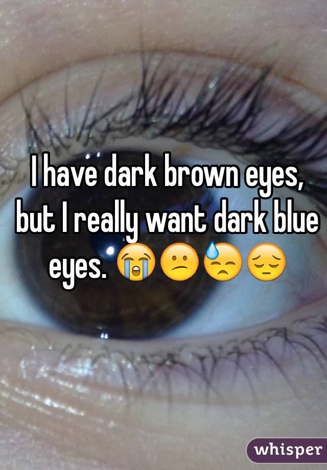 I have dark brown eyes, but I really want dark blue eyes. 😭😕😓😔