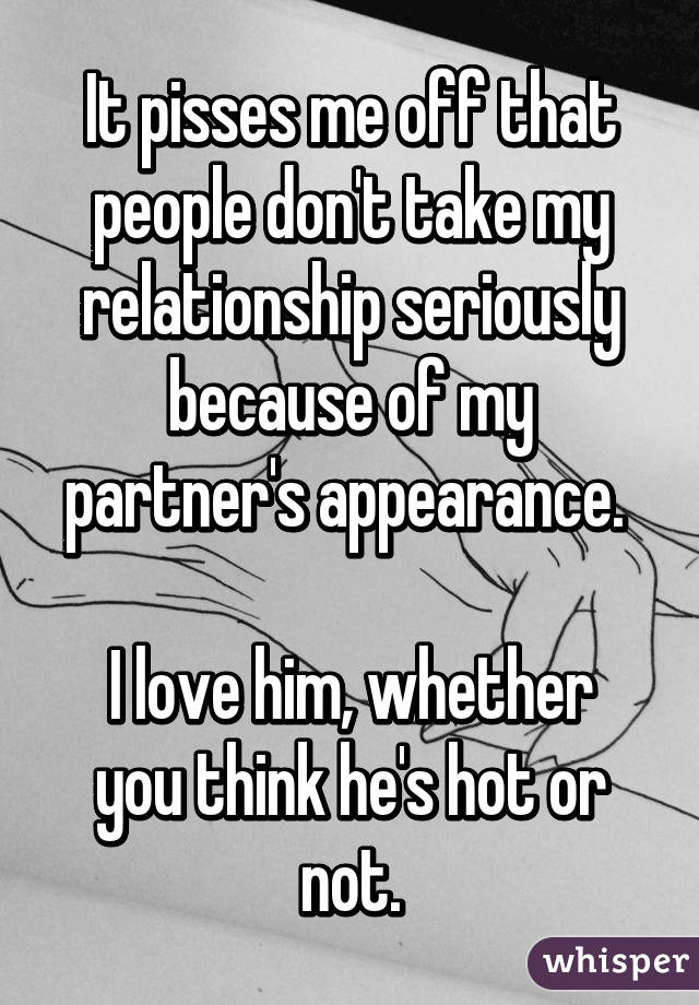 It pisses me off that people don't take my relationship seriously because of my partner's appearance. 

I love him, whether you think he's hot or not.