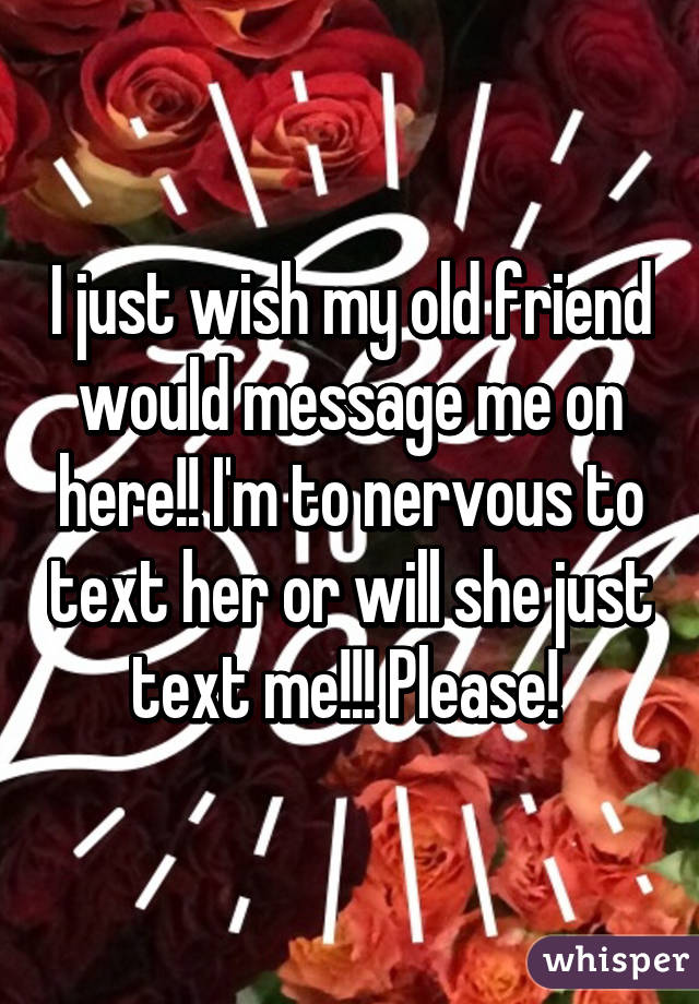 I just wish my old friend would message me on here!! I'm to nervous to text her or will she just text me!!! Please! 