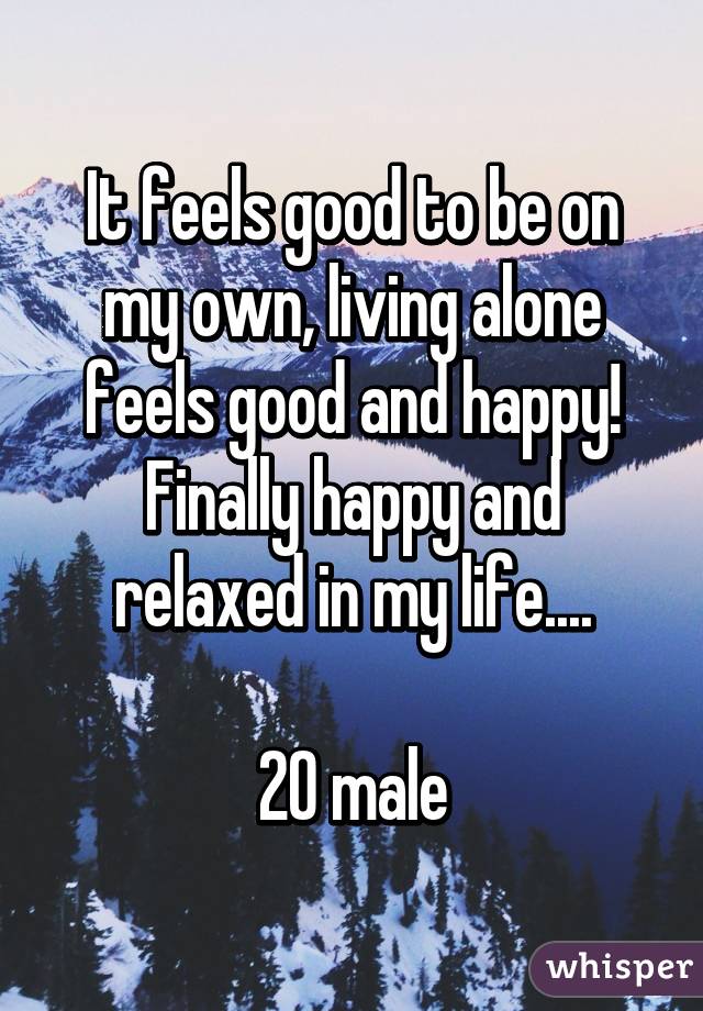 It feels good to be on my own, living alone feels good and happy! Finally happy and relaxed in my life....

20 male