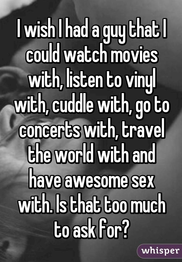 I wish I had a guy that I could watch movies with, listen to vinyl with, cuddle with, go to concerts with, travel the world with and have awesome sex with. Is that too much to ask for?