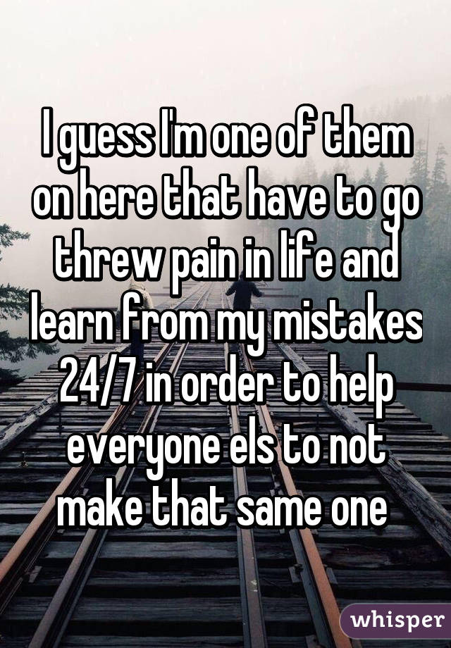 I guess I'm one of them on here that have to go threw pain in life and learn from my mistakes 24/7 in order to help everyone els to not make that same one 