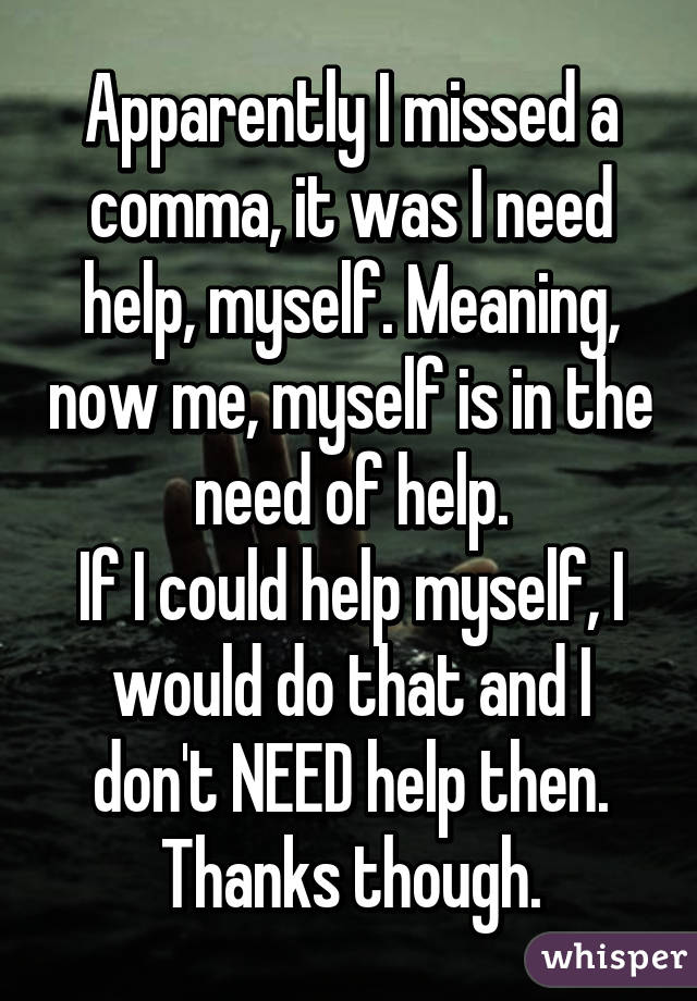 Apparently I missed a comma, it was I need help, myself. Meaning, now me, myself is in the need of help.
If I could help myself, I would do that and I don't NEED help then.
Thanks though.