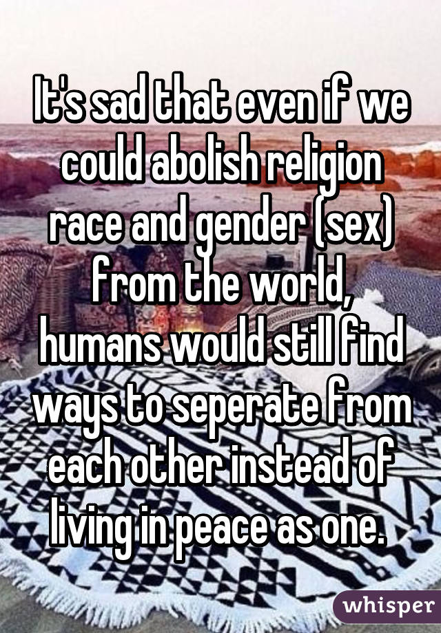 It's sad that even if we could abolish religion race and gender (sex) from the world, humans would still find ways to seperate from each other instead of living in peace as one. 