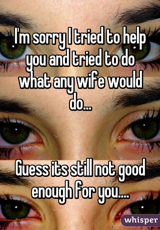 I'm sorry I tried to help you and tried to do what any wife would do...


Guess its still not good enough for you....