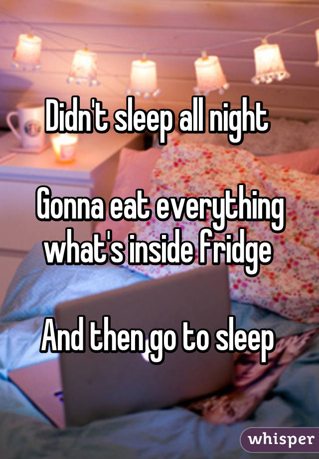 Didn't sleep all night 

Gonna eat everything what's inside fridge 

And then go to sleep 