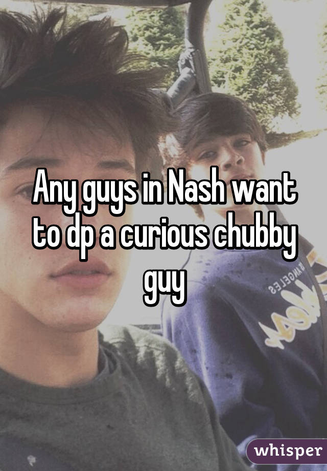 Any guys in Nash want to dp a curious chubby guy