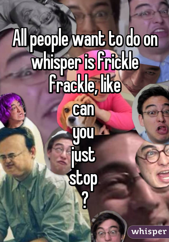 All people want to do on whisper is frickle frackle, like
can 
you 
just 
stop 
😊