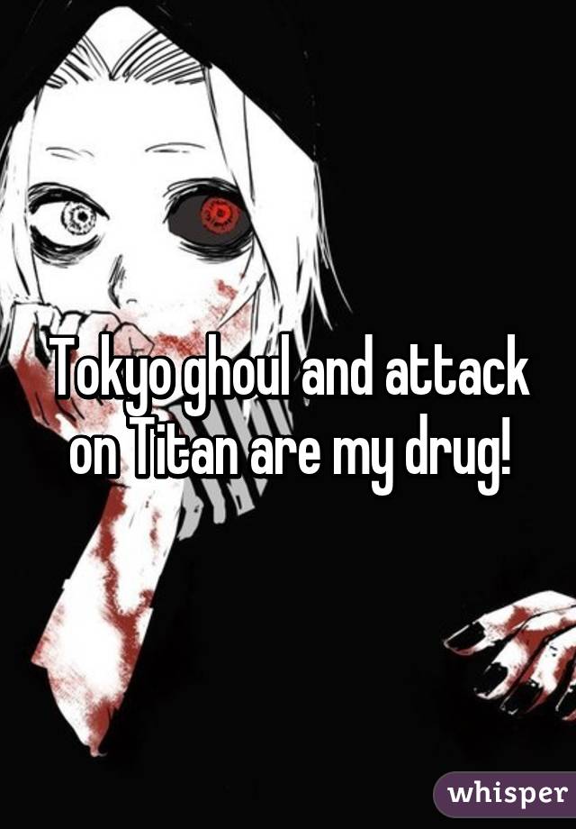 Tokyo ghoul and attack on Titan are my drug!