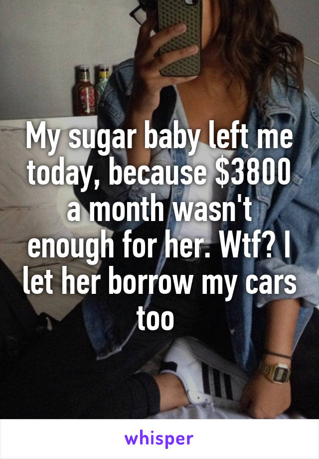 My sugar baby left me today, because $3800 a month wasn't enough for her. Wtf? I let her borrow my cars too 