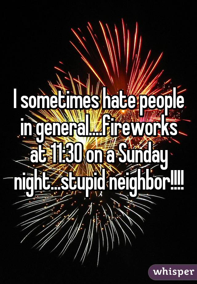 I sometimes hate people in general....fireworks at 11:30 on a Sunday night...stupid neighbor!!!!