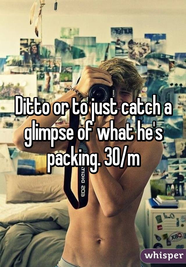 Ditto or to just catch a glimpse of what he's packing. 30/m