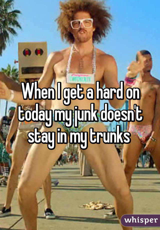 When I get a hard on today my junk doesn't stay in my trunks 