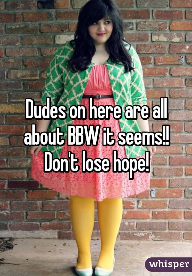 Dudes on here are all about BBW it seems!! Don't lose hope!