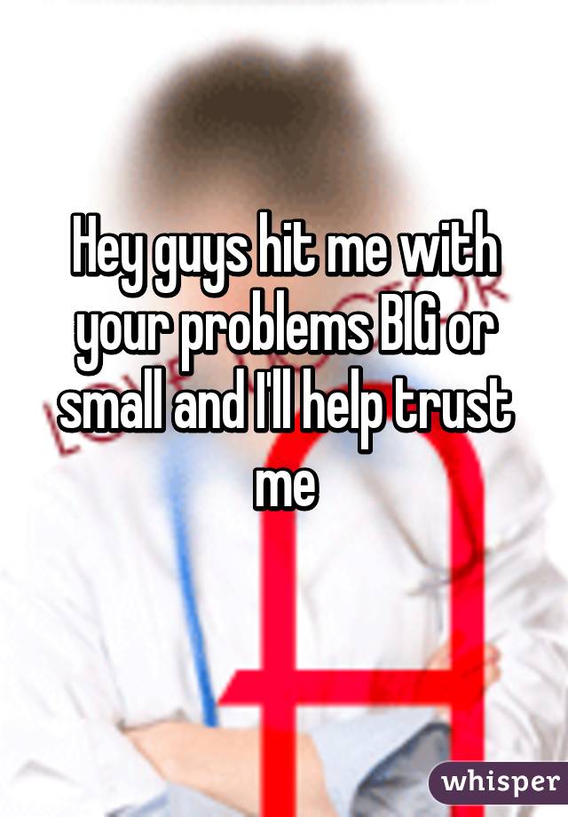 Hey guys hit me with your problems BIG or small and I'll help trust me
