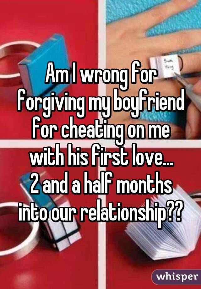 Am I wrong for forgiving my boyfriend for cheating on me with his first love...
2 and a half months into our relationship??