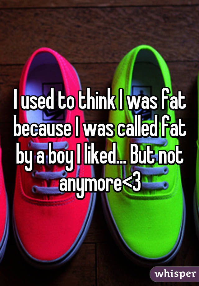 I used to think I was fat because I was called fat by a boy I liked... But not anymore<3