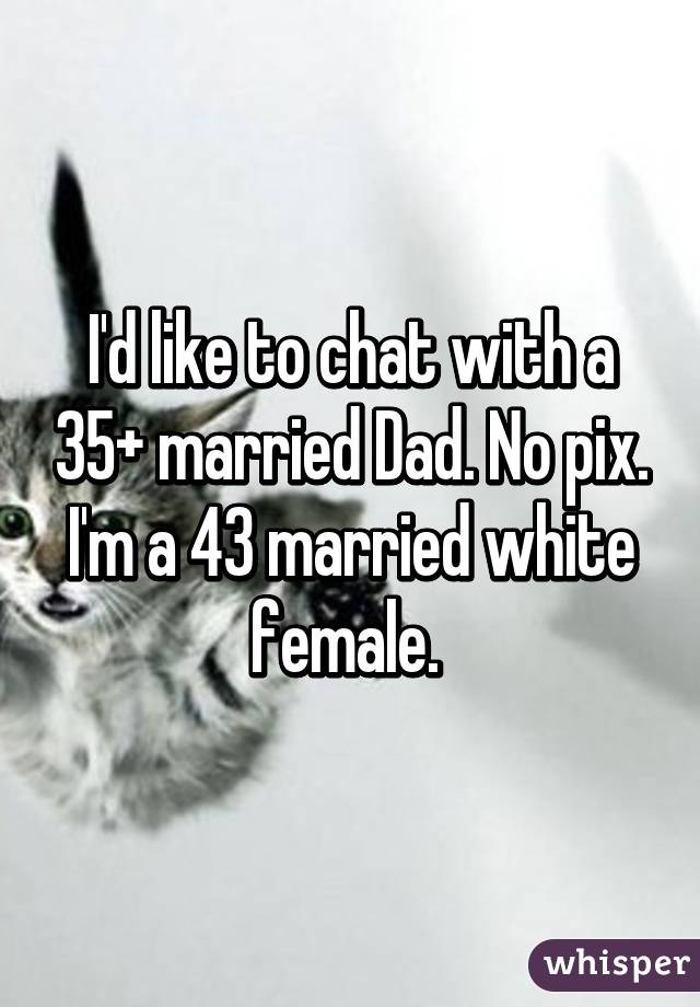 I'd like to chat with a 35+ married Dad. No pix. I'm a 43 married white female. 