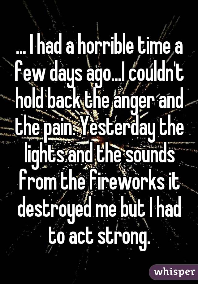 ... I had a horrible time a few days ago...I couldn't hold back the anger and the pain. Yesterday the lights and the sounds from the fireworks it destroyed me but I had to act strong.