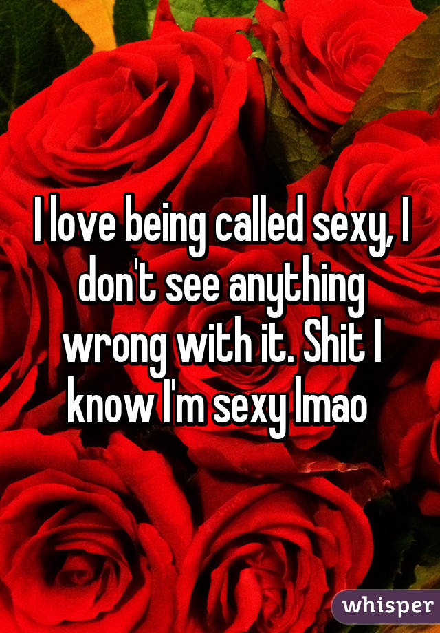 I love being called sexy, I don't see anything wrong with it. Shit I know I'm sexy lmao 